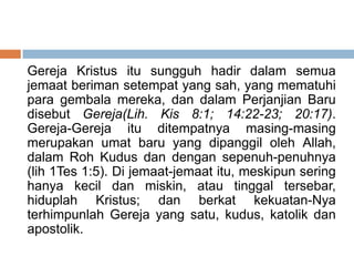 Gereja Kristus itu sungguh hadir dalam semua
jemaat beriman setempat yang sah, yang mematuhi
para gembala mereka, dan dalam Perjanjian Baru
disebut Gereja(Lih. Kis 8:1; 14:22-23; 20:17).
Gereja-Gereja itu ditempatnya masing-masing
merupakan umat baru yang dipanggil oleh Allah,
dalam Roh Kudus dan dengan sepenuh-penuhnya
(lih 1Tes 1:5). Di jemaat-jemaat itu, meskipun sering
hanya kecil dan miskin, atau tinggal tersebar,
hiduplah Kristus; dan berkat kekuatan-Nya
terhimpunlah Gereja yang satu, kudus, katolik dan
apostolik.
 