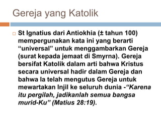 Gereja yang Katolik
 St Ignatius dari Antiokhia (± tahun 100)
mempergunakan kata ini yang berarti
“universal” untuk menggambarkan Gereja
(surat kepada jemaat di Smyrna). Gereja
bersifat Katolik dalam arti bahwa Kristus
secara universal hadir dalam Gereja dan
bahwa Ia telah mengutus Gereja untuk
mewartakan Injil ke seluruh dunia -“Karena
itu pergilah, jadikanlah semua bangsa
murid-Ku” (Matius 28:19).
 