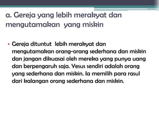 a. Gereja yang lebih merakyat dan
mengutamakan yang miskin
• Gereja dituntut lebih merakyat dan
mengutamakan orang-orang sederhana dan miskin
dan jangan dikuasai oleh mereka yang punya uang
dan berpengaruh saja. Yesus sendiri adalah orang
yang sederhana dan miskin. Ia memilih para rasul
dari kalangan orang sederhana dan miskin.
 