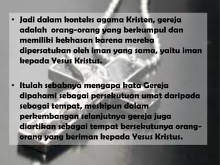 • Jadi dalam konteks agama Kristen, gereja
adalah orang-orang yang berkumpul dan
memiliki kekhasan karena mereka
dipersatukan oleh iman yang sama, yaitu iman
kepada Yesus Kristus.
• Itulah sebabnya mengapa kata Gereja
dipahami sebagai persekutuan umat daripada
sebagai tempat, meskipun dalam
perkembangan selanjutnya gereja juga
diartikan sebagai tempat bersekutunya orang-
orang yang beriman kepada Yesus Kristus.
 