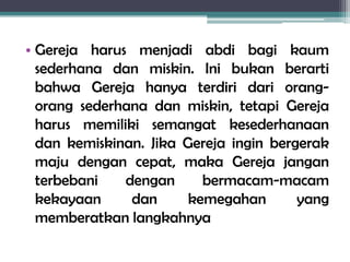 • Gereja harus menjadi abdi bagi kaum
sederhana dan miskin. Ini bukan berarti
bahwa Gereja hanya terdiri dari orang-
orang sederhana dan miskin, tetapi Gereja
harus memiliki semangat kesederhanaan
dan kemiskinan. Jika Gereja ingin bergerak
maju dengan cepat, maka Gereja jangan
terbebani dengan bermacam-macam
kekayaan dan kemegahan yang
memberatkan langkahnya
 