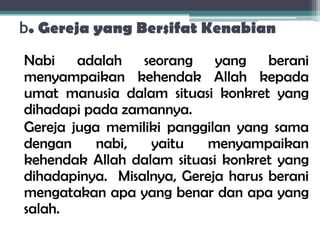 b. Gereja yang Bersifat Kenabian
Nabi adalah seorang yang berani
menyampaikan kehendak Allah kepada
umat manusia dalam situasi konkret yang
dihadapi pada zamannya.
Gereja juga memiliki panggilan yang sama
dengan nabi, yaitu menyampaikan
kehendak Allah dalam situasi konkret yang
dihadapinya. Misalnya, Gereja harus berani
mengatakan apa yang benar dan apa yang
salah.
 