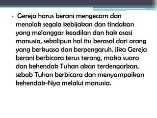 • Gereja harus berani mengecam dan
menolak segala kebijakan dan tindakan
yang melanggar keadilan dan hak asasi
manusia, sekalipun hal itu berasal dari orang
yang berkuasa dan berpengaruh. Jika Gereja
berani berbicara terus terang, maka suara
dan kehendak Tuhan akan terdengarkan,
sebab Tuhan berbicara dan menyampaikan
kehendak-Nya melalui manusia.
 