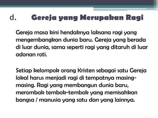 d. Gereja yang Merupakan Ragi
Gereja masa kini hendaknya laksana ragi yang
mengembangkan dunia baru. Gereja yang berada
di luar dunia, sama seperti ragi yang ditaruh di luar
adonan roti.
Setiap kelompok orang Kristen sebagai satu Gereja
lokal harus menjadi ragi di tempatnya masing-
masing. Ragi yang membangun dunia baru,
merombak tembok-tembok yang memisahkan
bangsa / manusia yang satu dan yang lainnya.
 