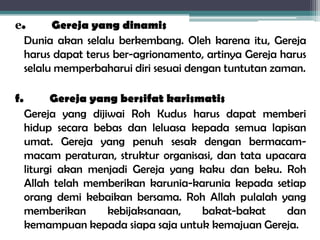 e. Gereja yang dinamis
Dunia akan selalu berkembang. Oleh karena itu, Gereja
harus dapat terus ber-agrionamento, artinya Gereja harus
selalu memperbaharui diri sesuai dengan tuntutan zaman.
f. Gereja yang bersifat karismatis
Gereja yang dijiwai Roh Kudus harus dapat memberi
hidup secara bebas dan leluasa kepada semua lapisan
umat. Gereja yang penuh sesak dengan bermacam-
macam peraturan, struktur organisasi, dan tata upacara
liturgi akan menjadi Gereja yang kaku dan beku. Roh
Allah telah memberikan karunia-karunia kepada setiap
orang demi kebaikan bersama. Roh Allah pulalah yang
memberikan kebijaksanaan, bakat-bakat dan
kemampuan kepada siapa saja untuk kemajuan Gereja.
 