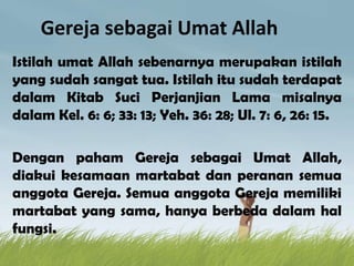 Gereja sebagai Umat Allah
Istilah umat Allah sebenarnya merupakan istilah
yang sudah sangat tua. Istilah itu sudah terdapat
dalam Kitab Suci Perjanjian Lama misalnya
dalam Kel. 6: 6; 33: 13; Yeh. 36: 28; Ul. 7: 6, 26: 15.
Dengan paham Gereja sebagai Umat Allah,
diakui kesamaan martabat dan peranan semua
anggota Gereja. Semua anggota Gereja memiliki
martabat yang sama, hanya berbeda dalam hal
fungsi.
 
