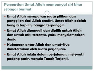 Pengertian Umat Allah mempunyai ciri khas
sebagai berikut:
 Umat Allah merupakan suatu pilihan dan
panggilan dari Allah sendiri. Umat Allah adalah
bangsa terpilih, bangsa terpanggil.
 Umat Allah dipanggil dan dipilih untuk Allah
dan untuk misi tertentu, yaitu menyelamatkan
dunia
 Hubungan antar Allah dan umat-Nya
dimeteraikan oleh suatu perjanjian.
 Umat Allah selalu dalam perjalanan, melewati
padang pasir, menuju Tanah Terjanji.
 