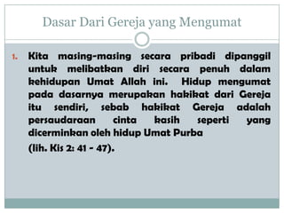 Dasar Dari Gereja yang Mengumat
1. Kita masing-masing secara pribadi dipanggil
untuk melibatkan diri secara penuh dalam
kehidupan Umat Allah ini. Hidup mengumat
pada dasarnya merupakan hakikat dari Gereja
itu sendiri, sebab hakikat Gereja adalah
persaudaraan cinta kasih seperti yang
dicerminkan oleh hidup Umat Purba
(lih. Kis 2: 41 - 47).
 