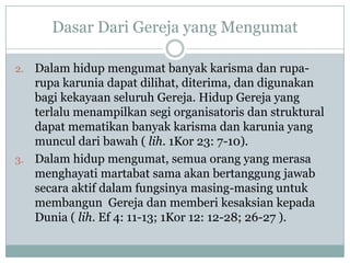 Dasar Dari Gereja yang Mengumat
2. Dalam hidup mengumat banyak karisma dan rupa-
rupa karunia dapat dilihat, diterima, dan digunakan
bagi kekayaan seluruh Gereja. Hidup Gereja yang
terlalu menampilkan segi organisatoris dan struktural
dapat mematikan banyak karisma dan karunia yang
muncul dari bawah ( lih. 1Kor 23: 7-10).
3. Dalam hidup mengumat, semua orang yang merasa
menghayati martabat sama akan bertanggung jawab
secara aktif dalam fungsinya masing-masing untuk
membangun Gereja dan memberi kesaksian kepada
Dunia ( lih. Ef 4: 11-13; 1Kor 12: 12-28; 26-27 ).
 