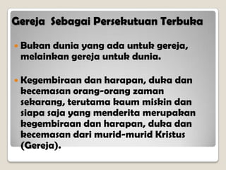 Gereja Sebagai Persekutuan Terbuka
 Bukan dunia yang ada untuk gereja,
melainkan gereja untuk dunia.
 Kegembiraan dan harapan, duka dan
kecemasan orang-orang zaman
sekarang, terutama kaum miskin dan
siapa saja yang menderita merupakan
kegembiraan dan harapan, duka dan
kecemasan dari murid-murid Kristus
(Gereja).
 