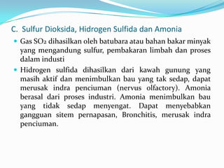C. Sulfur Dioksida, Hidrogen Sulfida dan Amonia
 Gas SO2 dihasilkan oleh batubara atau bahan bakar minyak
yang mengandung sulfur, pembakaran limbah dan proses
dalam industi
 Hidrogen sulfida dihasilkan dari kawah gunung yang
masih aktif dan menimbulkan bau yang tak sedap, dapat
merusak indra penciuman (nervus olfactory). Amonia
berasal dari proses industri. Amonia menimbulkan bau
yang tidak sedap menyengat. Dapat menyebabkan
gangguan sitem pernapasan, Bronchitis, merusak indra
penciuman.
 