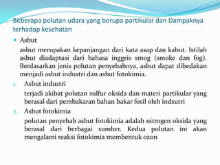 Beberapa polutan udara yang berupa partikular dan Dampaknya
terhadap kesehatan
 Asbut
asbut merupakan kepanjangan dari kata asap dan kabut. Istilah
asbut diadaptasi dari bahasa inggris smog (smoke dan fog).
Berdasarkan jenis polutan penyebabnya, asbut dapat dibedakan
menjadi asbut industri dan asbut fotokimia.
1. Asbut industri
terjadi akibat polutan sulfur oksida dan materi partikular yang
berasal dari pembakaran bahan bakar fosil oleh indsutri
2. Asbut fotokimia
polutan penyebab asbut fotokimia adalah nitrogen oksida yang
berasal dari berbagai sumber. Kedua polutan ini akan
mengalami reaksi fotokimia membentuk ozon
 