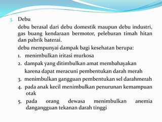3. Debu
debu berasal dari debu domestik maupun debu industri,
gas buang kendaraan bermotor, peleburan timah hitan
dan pabrik baterai.
debu mempunyai dampak bagi kesehatan berupa:
1. menimbulkan iritasi murkosa
2. dampak yang ditimbulkan amat membahayakan
karena dapat meracuni pembentukan darah merah
3. menimbulkan gangguan pembentukan sel darahmerah
4. pada anak kecil menimbulkan penurunan kemampuan
otak
5. pada orang dewasa menimbulkan anemia
dangangguan tekanan darah tinggi
 
