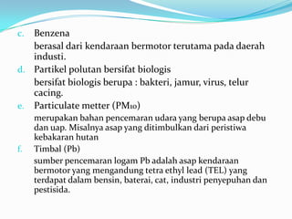 c. Benzena
berasal dari kendaraan bermotor terutama pada daerah
industi.
d. Partikel polutan bersifat biologis
bersifat biologis berupa : bakteri, jamur, virus, telur
cacing.
e. Particulate metter (PM10)
merupakan bahan pencemaran udara yang berupa asap debu
dan uap. Misalnya asap yang ditimbulkan dari peristiwa
kebakaran hutan
f. Timbal (Pb)
sumber pencemaran logam Pb adalah asap kendaraan
bermotor yang mengandung tetra ethyl lead (TEL) yang
terdapat dalam bensin, baterai, cat, industri penyepuhan dan
pestisida.
 
