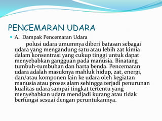 PENCEMARAN UDARA
 A. Dampak Pencemaran Udara
polusi udara umumnya diberi batasan sebagai
udara yang mengandung satu atau lebih zat kimia
dalam konsentrasi yang cukup tinggi untuk dapat
menyebabkan gangguan pada manusia. Binatang
tumbuh-tumbuhan dan harta benda. Pencemaran
udara adalah masuknya mahluk hidup, zat, energi,
dan/atau komponen lain ke udara oleh kegiatan
manusia atau proses alam sehingga terjadi penurunan
kualitas udara sampai tingkat tertentu yang
menyebabkan udara mendjadi kurang atau tidak
berfungsi sesuai dengan peruntukannya.
 