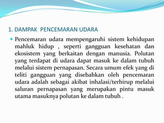 1. DAMPAK PENCEMARAN UDARA
 Pencemaran udara mempengaruhi sistem kehidupan
mahluk hidup , seperti gangguan kesehatan dan
ekosistem yang berkaitan dengan manusia. Polutan
yang terdapat di udara dapat masuk ke dalam tubuh
melalui sistem pernapasan. Secara umum efek yang di
teliti gangguan yang disebabkan oleh pencemaran
udara adalah sebagai akibat inhalasi/terhirup melalui
saluran pernapasan yang merupakan pintu masuk
utama masuknya polutan ke dalam tubuh .
 
