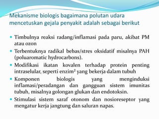 Mekanisme biologis bagaimana polutan udara
mencetuskan gejala penyakit adalah sebagai berikut
 Timbulnya reaksi radang/inflamasi pada paru, akibat PM
atau ozon
 Terbentuknya radikal bebas/stres oksidatif misalnya PAH
(poluaromatic hydrocarbons).
 Modifikasi ikatan kovalen terhadap protein penting
intraselular, seperti enzim² yang bekerja dalam tubuh
 Komponen biologis yang menginduksi
inflamasi/peradangan dan gangguan sistem imunitas
tubuh, misalnya golongan glukan dan endotoksin.
 Stimulasi sistem saraf otonom dan nosioreseptor yang
mengatur kerja jangtung dan saluran napas.
 