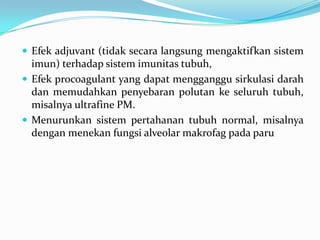  Efek adjuvant (tidak secara langsung mengaktifkan sistem
imun) terhadap sistem imunitas tubuh,
 Efek procoagulant yang dapat mengganggu sirkulasi darah
dan memudahkan penyebaran polutan ke seluruh tubuh,
misalnya ultrafine PM.
 Menurunkan sistem pertahanan tubuh normal, misalnya
dengan menekan fungsi alveolar makrofag pada paru
 