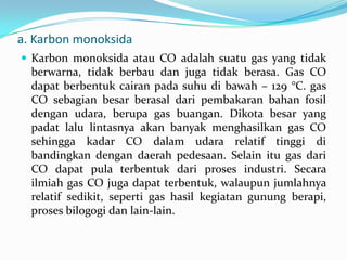 a. Karbon monoksida
 Karbon monoksida atau CO adalah suatu gas yang tidak
berwarna, tidak berbau dan juga tidak berasa. Gas CO
dapat berbentuk cairan pada suhu di bawah – 129 °C. gas
CO sebagian besar berasal dari pembakaran bahan fosil
dengan udara, berupa gas buangan. Dikota besar yang
padat lalu lintasnya akan banyak menghasilkan gas CO
sehingga kadar CO dalam udara relatif tinggi di
bandingkan dengan daerah pedesaan. Selain itu gas dari
CO dapat pula terbentuk dari proses industri. Secara
ilmiah gas CO juga dapat terbentuk, walaupun jumlahnya
relatif sedikit, seperti gas hasil kegiatan gunung berapi,
proses bilogogi dan lain-lain.
 