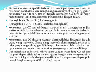  Karbon monoksida apabila terhisap ke dalam paru-paru akan ikut ke
peredaran darah dan akan menghalangi masuknya oksigen yang gakan
dibutuhkan oleh tubuh. Hal ini terjadi karena gas CO bersifat racun
metabolisme, ikut bereaksi secara metabolisme dengan darah.
 Hemoglobin + O2 O2 (oksihemoglobin)
Hemoglobin + CO2 COHb (karboksihemoglobin)
• Konsentrasi gas CO sampai dengan 100 ppm masih dianggap aman jika
waktu kontak hanya sebentar pengaruh karbon monoksida terhadap
manusia ternyata tidak sama antara manusia yang satu dengan yang
lainnya.
• Konsentrasi gas CO disuatu ruangan akan naik bila diruangan itu ada
orang yang merokok. Orang yang merokok akan mengeluarkan asap
roko yang mengandung gas CO dengan konsentrasi lebih dari 20.000
ppm kemudian menjadi encer sekitar 400-5000 ppm selama dihisap
• Dari penelitian di ketahui bahwa udara yang mengandung CO sebesar
120 ppm dapat dihilangkan selama 3 jam dengan cara mengontakkan
dengan 2,8 kg tanah dengan demikian mikroorganisme dapat pula
menghilangkan senyawa CO dari lingkungan
 