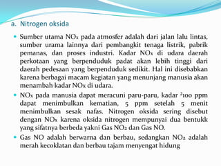 a. Nitrogen oksida
 Sumber utama NOx pada atmosfer adalah dari jalan lalu lintas,
sumber urama lainnya dari pembangkit tenaga listrik, pabrik
pemanas, dan proses industri. Kadar NOx di udara daerah
perkotaan yang berpenduduk padat akan lebih tinggi dari
daerah pedesaan yang berpenduduk sedikit. Hal ini disebabkan
karena berbagai macam kegiatan yang menunjang manusia akan
menambah kadar NOx di udara.
 NOx pada manusia dapat meracuni paru-paru, kadar ²100 ppm
dapat menimbulkan kematian, 5 ppm setelah 5 menit
menimbulkan sesak nafas. Nitrogen oksida sering disebut
dengan NOx karena oksida nitrogen mempunyai dua bentukk
yang sifatnya berbeda yakni Gas NO2 dan Gas NO.
 Gas NO adalah berwarna dan berbau, sedangkan NO2 adalah
merah kecoklatan dan berbau tajam menyengat hidung
 