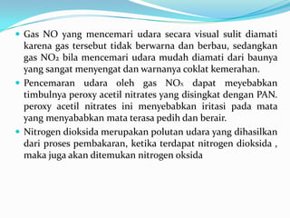  Gas NO yang mencemari udara secara visual sulit diamati
karena gas tersebut tidak berwarna dan berbau, sedangkan
gas NO2 bila mencemari udara mudah diamati dari baunya
yang sangat menyengat dan warnanya coklat kemerahan.
 Pencemaran udara oleh gas NOX dapat meyebabkan
timbulnya peroxy acetil nitrates yang disingkat dengan PAN.
peroxy acetil nitrates ini menyebabkan iritasi pada mata
yang menyababkan mata terasa pedih dan berair.
 Nitrogen dioksida merupakan polutan udara yang dihasilkan
dari proses pembakaran, ketika terdapat nitrogen dioksida ,
maka juga akan ditemukan nitrogen oksida
 