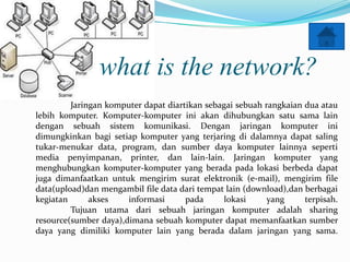 what is the network?
         Jaringan komputer dapat diartikan sebagai sebuah rangkaian dua atau
lebih komputer. Komputer-komputer ini akan dihubungkan satu sama lain
dengan sebuah sistem komunikasi. Dengan jaringan komputer ini
dimungkinkan bagi setiap komputer yang terjaring di dalamnya dapat saling
tukar-menukar data, program, dan sumber daya komputer lainnya seperti
media penyimpanan, printer, dan lain-lain. Jaringan komputer yang
menghubungkan komputer-komputer yang berada pada lokasi berbeda dapat
juga dimanfaatkan untuk mengirim surat elektronik (e-mail), mengirim file
data(upload)dan mengambil file data dari tempat lain (download),dan berbagai
kegiatan      akses    informasi      pada     lokasi      yang     terpisah.
         Tujuan utama dari sebuah jaringan komputer adalah sharing
resource(sumber daya),dimana sebuah komputer dapat memanfaatkan sumber
daya yang dimiliki komputer lain yang berada dalam jaringan yang sama.
 
