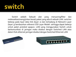 Switch adalah Sebuah alat yang menyaring/filter dan
melewatkan(mengijinkan lewat) paket yang ada di sebuah LAN. switcher
bekerja pada layer data link (layer 2) dan terkadang di Network Layer
(layer 3) berdasarkan referensi OSI Layer Model. sehingga dapat bekerja
untuk paket protokol apapun. LAN yang menggunakan Switch untuk
berkomunikasi di jaringan maka disebut dengan Switched LAN atau
dalam fisik ethernet jaringan disebut dengan Switched Ethernet LAN
 