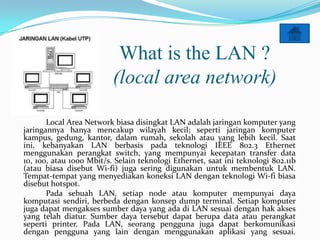 What is the LAN ?
                          (local area network)

       Local Area Network biasa disingkat LAN adalah jaringan komputer yang
jaringannya hanya mencakup wilayah kecil; seperti jaringan komputer
kampus, gedung, kantor, dalam rumah, sekolah atau yang lebih kecil. Saat
ini, kebanyakan LAN berbasis pada teknologi IEEE 802.3 Ethernet
menggunakan perangkat switch, yang mempunyai kecepatan transfer data
10, 100, atau 1000 Mbit/s. Selain teknologi Ethernet, saat ini teknologi 802.11b
(atau biasa disebut Wi-fi) juga sering digunakan untuk membentuk LAN.
Tempat-tempat yang menyediakan koneksi LAN dengan teknologi Wi-fi biasa
disebut hotspot.
       Pada sebuah LAN, setiap node atau komputer mempunyai daya
komputasi sendiri, berbeda dengan konsep dump terminal. Setiap komputer
juga dapat mengakses sumber daya yang ada di LAN sesuai dengan hak akses
yang telah diatur. Sumber daya tersebut dapat berupa data atau perangkat
seperti printer. Pada LAN, seorang pengguna juga dapat berkomunikasi
dengan pengguna yang lain dengan menggunakan aplikasi yang sesuai.
 