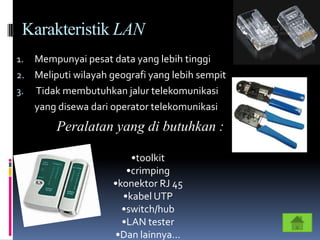 Karakteristik LAN
1. Mempunyai pesat data yang lebih tinggi
2. Meliputi wilayah geografi yang lebih sempit
3. Tidak membutuhkan jalur telekomunikasi
   yang disewa dari operator telekomunikasi
        Peralatan yang di butuhkan :

                         •toolkit
                        •crimping
                     •konektor RJ 45
                       •kabel UTP
                       •switch/hub
                       •LAN tester
                     •Dan lainnya…
 