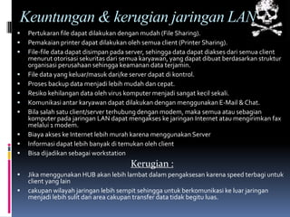 Keuntungan & kerugian jaringan LAN
   Pertukaran file dapat dilakukan dengan mudah (File Sharing).
   Pemakaian printer dapat dilakukan oleh semua client (Printer Sharing).
   File-file data dapat disimpan pada server, sehingga data dapat diakses dari semua client
    menurut otorisasi sekuritas dari semua karyawan, yang dapat dibuat berdasarkan struktur
    organisasi perusahaan sehingga keamanan data terjamin.
   File data yang keluar/masuk dari/ke server dapat di kontrol.
   Proses backup data menjadi lebih mudah dan cepat.
   Resiko kehilangan data oleh virus komputer menjadi sangat kecil sekali.
   Komunikasi antar karyawan dapat dilakukan dengan menggunakan E-Mail & Chat.
   Bila salah satu client/server terhubung dengan modem, maka semua atau sebagian
    komputer pada jaringan LAN dapat mengakses ke jaringan Internet atau mengirimkan fax
    melalui 1 modem.
   Biaya akses ke Internet lebih murah karena menggunakan Server
   Informasi dapat lebih banyak di temukan oleh client
   Bisa dijadikan sebagai workstation
                                       Kerugian :
   Jika menggunakan HUB akan lebih lambat dalam pengaksesan karena speed terbagi untuk
    client yang lain
   cakupan wilayah jaringan lebih sempit sehingga untuk berkomunikasi ke luar jaringan
    menjadi lebih sulit dan area cakupan transfer data tidak begitu luas.
 