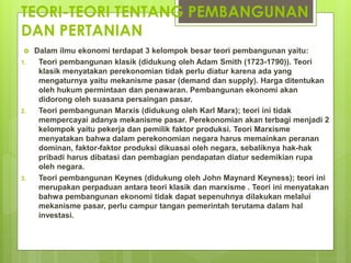 TEORI-TEORI TENTANG PEMBANGUNAN
DAN PERTANIAN
 Dalam ilmu ekonomi terdapat 3 kelompok besar teori pembangunan yaitu:
1. Teori pembangunan klasik (didukung oleh Adam Smith (1723-1790)). Teori
klasik menyatakan perekonomian tidak perlu diatur karena ada yang
mengaturnya yaitu mekanisme pasar (demand dan supply). Harga ditentukan
oleh hukum permintaan dan penawaran. Pembangunan ekonomi akan
didorong oleh suasana persaingan pasar.
2. Teori pembangunan Marxis (didukung oleh Karl Marx); teori ini tidak
mempercayai adanya mekanisme pasar. Perekonomian akan terbagi menjadi 2
kelompok yaitu pekerja dan pemilik faktor produksi. Teori Marxisme
menyatakan bahwa dalam perekonomian negara harus memainkan peranan
dominan, faktor-faktor produksi dikuasai oleh negara, sebaliknya hak-hak
pribadi harus dibatasi dan pembagian pendapatan diatur sedemikian rupa
oleh negara.
3. Teori pembangunan Keynes (didukung oleh John Maynard Keyness); teori ini
merupakan perpaduan antara teori klasik dan marxisme . Teori ini menyatakan
bahwa pembangunan ekonomi tidak dapat sepenuhnya dilakukan melalui
mekanisme pasar, perlu campur tangan pemerintah terutama dalam hal
investasi.
 