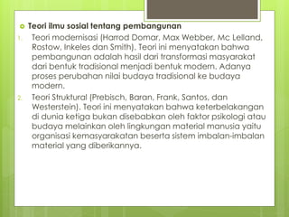  Teori ilmu sosial tentang pembangunan
1. Teori modernisasi (Harrod Domar, Max Webber, Mc Lelland,
Rostow, Inkeles dan Smith). Teori ini menyatakan bahwa
pembangunan adalah hasil dari transformasi masyarakat
dari bentuk tradisional menjadi bentuk modern. Adanya
proses perubahan nilai budaya tradisional ke budaya
modern.
2. Teori Struktural (Prebisch, Baran, Frank, Santos, dan
Westerstein). Teori ini menyatakan bahwa keterbelakangan
di dunia ketiga bukan disebabkan oleh faktor psikologi atau
budaya melainkan oleh lingkungan material manusia yaitu
organisasi kemasyarakatan beserta sistem imbalan-imbalan
material yang diberikannya.
 