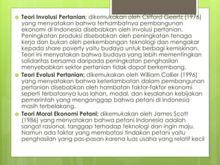  Teori Involusi Pertanian; dikemukakan oleh Clifford Geertz (1976)
yang menyatakan bahwa terhambatnya pembangunan
ekonomi di Indonesia disebabkan oleh involusi pertanian.
Peningkatan produksi disebabkan oleh peningkatan tenaga
kerja dan bukan oleh perkembangan teknologi dan mengakar
kepada share poverty yaitu budaya untuk berbagi kemiskinan.
Teori ini menyatakan bahwa budaya yang lebih mementingkan
solidaritas bersama daripada peningkatan penghasilan
menyebabkan sektor pertanian tidak dapat berkembang.
 Teori Evolusi Pertanian; dikemukakan oleh William Collier (1996)
yang menyatakan bahwa keterlambatan dalam pembangunan
pertanian disebabkan oleh hambatan faktor-faktor ekonomi
seperti terbatasnya luas lahan, modal, dan kesalahan kebijakan
pemerintah yang menganggap bahwa petani di Indonesia
masih terbelakang.
 Teori Moral Ekonomi Petani; dikemukakan oleh James Scott
(1986) yang menyatakan bahwa petani Indonesia adalah
sangat rasional, tanggap terhadap teknologi dan ingin maju.
Namun ada faktor yang membatasi tindakan petani yaitu
penghasilan yang pas-pasan karena luas usaha yang relatif kecil
 