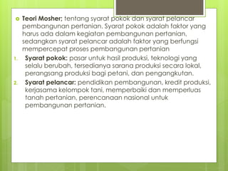  Teori Mosher; tentang syarat pokok dan syarat pelancar
pembangunan pertanian. Syarat pokok adalah faktor yang
harus ada dalam kegiatan pembangunan pertanian,
sedangkan syarat pelancar adalah faktor yang berfungsi
mempercepat proses pembangunan pertanian
1. Syarat pokok: pasar untuk hasil produksi, teknologi yang
selalu berubah, tersedianya sarana produksi secara lokal,
perangsang produksi bagi petani, dan pengangkutan.
2. Syarat pelancar: pendidikan pembangunan, kredit produksi,
kerjasama kelompok tani, memperbaiki dan memperluas
tanah pertanian, perencanaan nasional untuk
pembangunan pertanian.
 