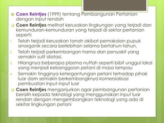  Coen Reintjes (1999) tentang Pembangunan Pertanian
dengan input rendah
 Coen Reintjes melihat kerusakan lingkungan yang terjadi dan
kemunduran-kemunduran yang terjadi di sektor pertanian
seperti:
1. Telah terjadi kerusakan tanah akibat pemakaian pupuk
anorganik secara berlebihan selama bertahun-tahun.
2. Telah terjadi perkembangan hama dan penyakit yang
semakin sulit diatasi.
3. Hilangnya beberapa plasma nutfah seperti bibit unggul lokal
yang menjadi kebanggaan petani di masa lampau
4. Semakin tingginya ketergantungan petani terhadap pihak
luar dam semakin berkembangknya komersialisasi
pembuatan input-input luar
 Coen Reintjes menganjurkan agar pembangunan pertanian
beralih kepada teknologi yang menggunakan input luar
rendah dengan mengembangkan teknologi yang ada di
sekitar lingkungan petani
 