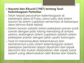  Hayami dan Kikuchi (1987) tentang Teori
Kelembagaan Pertanian
 Telah terjadi perubahan kelembagaan di
beberapa desa di Pulau Jawa yaitu dari sistem
bawon ke sistem caplokan sementara di beberapa
desa lainnya tidak terjadi.
 Sistem bawon adalah sistem pekerjaan panen padi
sawah dengan pola tolong menolong di antara
petani, sedangkan sistem caplokan adalah sistem
pekerjaan panen dengan jalan upah/ borongan.
 Teori ini menyimpulkan terbentuknya dan
bertahannya suatu sistem kelembagaan dalam
pekerjaan pertanian dapat dipahami dari aspek
ekonomi dan bukan disebabkan oleh aspek sosial
seperti yang dikemukakan oleh Booke dan Geertz.
 