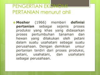 PENGERTIAN EKONOMI
PERTANIAN menurut ahli
 Mosher (1966) memberi definisi
pertanian sebagai sejenis proses
produksi yang khas yang didasarkan
proses pertumbuhan tanaman dan
hewan yang dilakukan oleh petani
dalam suatu usahatani sebagai suatu
perusahaan. Dengan demikian unsur
pertanian terdiri dari proses produksi,
petani, usahatani, dan usahatani
sebagai perusahaan.
 