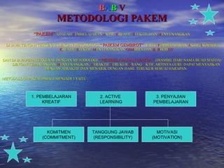 B A B   V METODOLOGI PAKEM “ PAKEM”   ADALAH  P EMBELAJARAN  A KTIF,  K REATIF,  E FEKTIF, DAN  M ENYENANGKAN DI JAWA TENGAH TERKENAL DENGAN METODOLOGI  ”   PAIKEM GEMBROT”  YAITU  P EMBELAJARAN  A KTIF,  I NOVATIF,  K REATIF,  E FEKTIF,  M ENYENANGKAN  GEM BIRA DAN  B E R BOB OT DAN DI JAYAPURA TERKENAL DENGAN METODOLOGI  “  PEMBELAJARAN MATOA”  (DIAMBIL DARI NAMA BUAH MATOA) DENGAN KEPANJANGAN  M ENYENANGKAN,  A TRAKTIF  T ERUKUR  O RANG  A KTIF. ARTINYA GURU DAPAT MENYAJIKAN DENGAN ATRAKTIF DAN MENARIK DENGAN HASIL TERUKUR SESUAI HARAPAN. METODOLOGI PAKEM DIBAGI MENJADI 3 YAITU : 1. PEMBELAJARAN KREATIF 3. PENYAJIAN PEMBELAJARAN 2. ACTIVE  LEARNING KOMITMEN (COMMITMENT) TANGGUNG JAWAB (RESPONSIBILITY) MOTIVASI (MOTIVATION) 