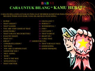 B A B   VI CARA UNTUK BILANG “  KAMU HEBAT  ” CARA INI BISA ANDA GUNAKAN PADA SAAT MEMBERI KOMENTAR PADA PEKERJAAN SISWA ATAU SAAT MELIHAT PERBUATAN BAIK YANG DILAKUKAN OLEH SISWA : SUPER ! 19 .  EXCELLENT !! THAT’S RIGHT ! 20 .  PERFECT ! THAT’S GOOD. 21 .  WONDERFULL ! YOU ARE VERY GOOD AT THAT. 22.  FINE ! GOOD WORK ! 23 .  FANTASTIC ! THAT’S MUCH, MUCH BETTER ! 24.  THAT’S GREAT. EXACTLY RIGHT. 25.  RIGHT ON ! THAT’S IT ! 26.  I LIKE THAT. GREAT ! 27.  GOOD FOR YOU. CONGRATULATION ! 28 .  THAT’S REALLY NICE. NOT BAD. 29.  GOOD GOING. YOU ARE LEARNING FAST. 30 .  GOOD THINKING. GOOD FOR YOU ! NICE  GOING. WOW ! THAT’S THE WAY. SENSATIONAL ! THAT’S BETTER. 