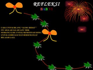 REFLEKSI B A B   VI CARA UNTUK BILANG “ KAMU HEBAT ”  ITU ADALAH SALAH SATU TRIK  SEORANG GURU UNTUK MEMOTIVASI SISWA  UNTUK LEBIH GIAT DAN BERSEMANGAT  BELAJAR LAGI. SEBENARNYA MASIH BANYAK KATA-KATA  SELAIN YANG DI TULISKAN TADI, YANG  TERPENTING ADALAH BAGAIMANA CARA SEORANG GURU MELAKUKAN PENDEKATAN UNTUK MEMOTIVASI BAIK ITU DENGAN PUJIAN BERUPA KATA-KATA MAUPUN DENGAN MIMIK DAN GERAKAN. 