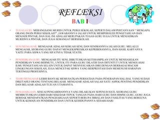 REFLEKSI B A B   I TUGAS GURU  MERANGSANG MURID UNTUK PERGI SEKOLAH, SEPERTI DALAM PERTANYAAN “ MENGAPA ORANG INGIN PERGI SEKOLAH?”, JAWABANNYA IALAH UNTUK MEMPEROLEH PENGETAHUAN DAN MENJADI PINTAR, DAN HAL INI ADALAH MERUPAKAN TUGAS GURU JUGA UNTUK MENJADIKAN MURIDNYA PINTAR, DAN JUGA SEMANGAT BERSEKOLAH. SENI MENGAJAR . MENGAJAR ADALAH SEBUAH SENI, DAN SENIMANNYA IALAH GURU. MELALUI MENGAJAR, SEORANG GURU DAPAT MENGEKSPRESIKAN KEPRIBDIANNYA, DAN HASIL KARYANYA YAITU PARA SISWA YANG SIFATNYA TIDAK STATIS. PENDIDIKAN GURU.  MENGAJAR ITU SENI, DIBUTUHKAN KETERAMPILAN UNTUK MENHASILKAN PENDIDIKAN YANG BERMUTU, UNTUK ITU PARA GURU DILATIH DAN DITUNTUT UNTUK MENGUASAI ILMU PENGETAHUAN SELAIN UNTUK DAPAT MENYESUAIKAN DIRI DENGAN BERBAGAI MACAM LINGKUNGAN SEKOLAH, JUGA MENCETAK SISWA YANG BERPRESTASI DAN MEMENUHI HARAPAN TERTINGGI PROFESINYA. TEORI MENGAJAR   LEBIH BANYAK MEMUSATKAN PERHATIAN PADA PENERAPAN HAL-HAL YANG SUDAH DIKETAHUI ORANG TENTANG BELAJAR. MENGAJAR ADALAH SALAH SATU ASPEK PENTING PENDIDIKAN DAN BELAJAR ADALAH TUJUAN UTAMANYA. PENGHARGAAN . SESUAI PENGABDIANNYA YANG DILAKUKAN SEPENUH HATI, SEORANG GURU MEMBUTUHKAN LEBIH DARI SEKEDAR TEPUK TANGAN PADA HARI GURU DAN HIMNE GURU, GURU JUGA BERHAK MENDAPATKAN PENGHARGAAN SEPERTI BERUPA IMBALAN DAN FASILITAS YANG BERGUNA UNTUK KEMAJUAN PENDIDIKAN DAN UNTUK KEHIDUPANNYA SEHARI-HARI 