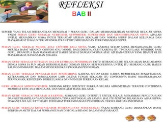 REFLEKSI  B A B   II SEPERTI YANG TELAH DITERANGKAN MENGENAI 7 PERAN GURU DALAM MEMBANGKITKAN MOTIVASI BELAJAR   SISWA YAKNI  PERAN GURU SEBAGAI NURTURER, SUPPORTER, SUPERVISOR DAN MENDISIPLINKAN SISWA  ADALAH UNTUK MENJADIKAN SISWA PATUH TERHADAP ATURAN SEKOLAH DAN NORMA HIDUP DALAM KELUARGA DAN MASYARAKAT JUGA UNTUK MENINGKATKAN PERTUMBUHAN DAN PERKEMBANGAN SISWA. PERAN GURU SEBAGAI MODEL ATAU CONTOH BAGI SISWA  YAITU KARENA SETIAP SISWA MENGINGINKAN GURU MEREKA DAPAT MENJADI CONTOH ATAU MODEL BAGI DIRINYA, OLEH KARENA ITU TINGKAH LAKU PENDIDIK BAIK GURU, ORANGTUA DAN MASYARAKAT HARUS SESUAI DANGAN NORMA ATAU ATURAN-ATURAN YANG DIANUT OLEH MASYARAKAT, BANGSA DAN NEGARA. PERAN GURU SEBAGAI SETIAWAN DALAM LEMBAGA PENDIDIKAN  YAITU SEORANG GURU SELAIN AKAN BARHADAPAN DENGA SISWA IA PUN AKAN BERSOSIALISASI DENGAN REKAN SEPFROFESINYA UNTUK ITU SEORANG GURU HARUS SALING MEMBANTU DALAM MENSUKSESKAN PROGRAM PENDIDIKAN. PERAN GURU SEBAGAI PENGAJAR DAN PEMBIMBING  KARENA SETIAP GURU HARUS MEMBERIKAN PENGETAHUAN, KETERAMPILAN DAN PENGALAMAN LAIN DILUAR FUNGSI SEKOLAH ITU CONTOHNYA DAPAT MEMPERSIAPKAN PERNIKAHAN, KEHIDUPAN BERKELUARGA DAN MEMILIH PEKERJAAN KELAK. GURU SEBAGAI ADMINISTRATOR ,  SEORANG GURU DITUNTUT BEKERJA SECARA ADMINISTRASI TERATUR CONTOHNYA MEMBUAT RENCANA MENGAJAR, DAN MENCATAT HASIL BELAJAR. PERAN GURU SEBAGAI PELAJAR (LEARNER),  SEORANG GURU DITUNTUT UNTUK SELALU MENAMBAH PENGETAHUAN DAN KETERAMPILAN YANG DIMILIKINYA TIDAK KETINGGALAN ZAMAN, HAL ITU PENTING DILAKUKAN AGAR SISWA-SISWANYA SELALU UP TO DATE TERHADAP PERKEMBANGAN PENDIDIKAN, TEKNOLOGI DAN INFORMASI PERAN GURU SEBAGAI KOMUNIKATOR PEMBANGUNAN MASYARAKAT  YAKNI SEORANG GURU DIHARAPKAN DAPAT BERPERAN AKTIF DALAM PEMBANGUNAN DISEGALA BIDANG DALAM MASYARAKAT. 