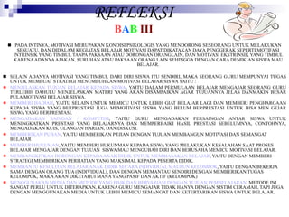 REFLEKSI B A B   III PADA INTINYA, MOTIVASI MERUPAKAN KONDISI PSIKOLOGIS YANG MENDORONG SESEORANG UNTUK MELAKUKAN SESUATU, DAN DIDALAM KEGIATAN BELAJAR MOTIVASI DAPAT DIKATAKAN DAYA PENGGERAK SEPERTI MOTIFASI INTRINSIK YANG TIMBUL TANPA PAKSAAN ATAU DORONGAN ORANGLAIN, DAN MOTIVASI EKSTRINSIK YANG TIMBUL KARENA ADANYA AJAKAN, SURUHAN ATAU PAKSAAN ORANG LAIN SEHINGGA DENGAN CARA DEMIKIAN SISWA MAU BELAJAR. SELAIN ADANYA MOTIVASI YANG TIMBUL DARI DIRI SISWA ITU SENDIRI, MAKA SEORANG GURU MEMPUNYAI TUGAS UNTUK MEMBUAT STRATEGI MENUMBUHKAN MOTIVASI BELAJAR SISWA YAITU : MENJELASKAN TUJUAN BELAJAR KEPADA SISWA , YAITU DALAM PERMULAAN BELAJAR MENGAJAR SEORANG GURU TERLEBIH DAHULU MENJELASKAN MATERI YANG AKAN DISAMPAIKAN AGAR TUJUANNYA JELAS DANMAKIN BESAR PULA MOTIVASI BELAJAR SISWA. MEMBERI HADIAH , YAITU SELAIN UNTUK MEMICU UNTUK LEBIH GIAT BELAJAR LAGI DAN MEMBERI PENGHARGAAN KEPADA SISWA YANG BERPRESTASI JUGA MEMOTIVASI SISWA YANG BELUM BERPRESTASI UNTUK BISA MEN GEJAR SISWA YANG BERPRESTASI. MENGADAKAN SAINGAN / KOMPETISI , YAITU GURU MENGADAKAN PERSAINGAN ANTAR SISWA UNTUK MENINGKATKAN PRESTASI YANG BELAJARNYA DAN MEMPERBAIKI HASIL PRESTASI SEBELUMNYA, CONTOHNYA, MENGADAKAN KUIS, ULANGAN HARIAN, DAN DISKUSI. MEMBERIKAN PUJIAN , YAITU MEMBERIKAN PUJIAN DENGAN TUJUAN MEMBANGUN MOTIVASI DAN SEMANGAT BELAJAR MEMBERI HUKUMAN , YAITU MEMBERI HUKUNMAN KEPADA SISWA YANG MELAKUKAN KESALAHAN SAAT PROSES BELAJAR MENGAJAR DENGAN TUJUAN  SISWA MAU MENGUBAH DIRI DAN BERUSAHA MEMICU MOTIVASI BELAJAR. MEMBANGKITKAN DORONGAN KEPADA ANAK DIDIK UNTUK MEMBIASAKAN BELAJAR , YAITU DENGAN MEMBERI STRATEGI MEMBERIKAN PERHATIAN YANG MAKSIMAL KEPADA PESERTA DIDIK. MEMBANTU KESULITAN BELAJAR ANAK DIDIK SECARA INDIVIDUAL MAUPUN KELOMPOK , YAITU DENGAN BEKERJA SAMA DENGAN ORANG TUA (INDIVIDUAL), DAN DENGAN MEMANTAU SENDIRI DENGAN MEMBERIKAN TUGAS KELOMPOK, MAKA AKAN DIKETAHUI MANA YANG PASIF DAN AKTIF (KELOMPOK) MENGGUNAKAN MEDIA DAN METODE YANG BAIK DAN BERVARIASI DENGAN TUJUAN PEMBELAJARAN , METODE INI SANGAT PERLU UNTUK DITERAPKAN, KARENA GURU MENGAJAR TIDAK HANYA DENGAN SISTIM CERAMAH, TAPI JUGA DENGAN MENGGUNAKAN MEDIA UNTUK LEBIH MEMICU SEMANGAT DAN KETERTARIKAN SISWA UNTUK BELAJAR. 