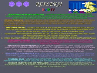 REFLEKSI B A B   IV MENGGUNAKAN KETERAMPILAN BERTANYA  : KETERAMPILAN BERTANYA SANGAT PRLU DIKUASAI GURU, HAL TERSEBUT DIKARENAKAN HAMPIR SETIAP TAHAP BELAJAR GURU DITUNTUT UNTUK MENGAJUKAN PERTANYAAN, KARENA KUALITAS PERTANYAAN YANG DIAJUKAN OLEH GURU AKAN MENENTUKAN KUALITAS JAWABAN SISWA. MEMBERI PENGUATAN  : PENGUATAN BERTUJUAN UNTUK MENINGKATKAN PERHATIAN SISWA TERHADAP PEMBELAJARAN, MERANGSANG DAN MENINGKATKAN MOTIVASI BELAJAR DAN MEMBINA PRILAKU SISWA. PENGUATAN DAPAT DILAKUKAN SECARA VERBAL YAITU BERUPA KATA-KATA DAN KALIMAT PUJIAN, DAN NONVERBAL YAITU DENGAN MENDEKATI SISWA DENGAN MEMBERI MOTIVASI . MENGADAKAN VARIASI  : TUJUANNYA ADALAH UNTUK MENGHULANGKAN KEBOSANAN SISWA AGAR SELALU ANTUSIAS, TEKUN DAN SELALU BERPARTISIPASI DALAM PEMBELAJARAN. MACAM VARIASI DALAM KEGIATAN PEMBELAJARAN YAITU :  VARIASI DALAM GAYA MENGAJAR : MISALNYA VARIASI SUARA, MIMIK DAN GERAKAN BADAN. VARIASI DALAM PENGGUNAAN MEDIA DAN SUMBER BELAJAR : MISALNYA VARIASI ALAT ATAU BAHAN YANG DAPAT DILIHAT  DAN PENGGUNAAN SUMBER BELAJAR YANG ADA DILINGKUNGAN SEKITAR. 3.  VARIASI DALAM POLA INTERAKSI : MISALNYA DALAM MENGELOMPOKAN PESERTA SISWA, TEMPAT KEGIATAN PEMBELAJARAN MENJELASKAN PELAJARAN  : YANG HARUS DIPERHATIKAN DALAM MENJELASKAN PELAJARAN YAITU MEMPUNYAI PERENCANAAN YANG SISTEMATIS AGAR PELAJARAN DAPAT DENGAN MUDAH DIPAHAMI, DAN DISUGUHKAN DENGAN PENYAJIAN YANG MENARIK MEMBUKA DAN MENUTUP PELAJARAN  : DALAM MEMBUKA DAN MENUTUP PELAJARAN YANG DILAKUKAN SECARA PROFESIONAL AKAN MEMBERIKAN PENGARUH POSITIF PADA KEGIATAN PEMBELAJARAN, YAITU DENGAN MENGHUBUNGKAN MATERI YANG TELAH DIPELAJARI DENGAN YANG AKAN DISAJIKAN, MENYAMPAIKAN TUJUAN KOMPETENSI YANG AKAN DICAPAI, MEMBERIKAN TUGAS, MENDAYAGUNAKAN MEDIA, DAN MENGAJUKAN PERTANYAAN. MEMBIMBING DISKUSI KELOMPOK KECIL  : YANG HARUS DIPERSIAPKAN OLEH SEORANG GURU DALAM MEMBIMBING DISKUSI KELOMPOK KECIL YAITU DENGAN MEMBENTUK KELOMPOK DENGAN TEPAT, MEMBERI TOPIK YANG SESUAI, DAN MENGATUR TEMPAT DUDUK AGAR SEMUA SISWA DAPAT BERPARTISIPASI SECAR AKTIF. MENGELOLA KELAS  : YAITU MERUPAKAN KETERAMPILAN GURUUNTUK MENCIPTAKAN IKLIM PEMBELAJARAN DAN MENGENDALIKANNYA JIKA TERJADI GANGGUAN, DAN TUJUANNYA YAITU UNTUK MENDORONG SISWA BERTANGGUNGJAWAB . MENGAJAR KELOMPOK KECIL DAN PERORANGAN  : YAITU MERUPAKAN SUATU BENTUK PEMBELAJARAN YANG MEMUNGKINKAN GURU UNTUK MEMBERIKAN PERHATIAN TERHADAP SISWA DAN MENJALIN HUBUNGAN YANG BAIK ANTARA GURU DAN SISWA ATAU SISWA DAN GURU. 