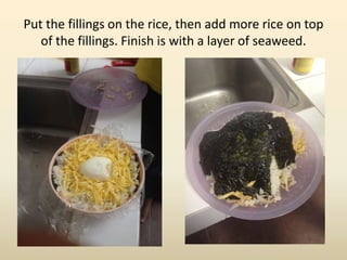 Put the fillings on the rice, then add more rice on top
of the fillings. Finish is with a layer of seaweed.
 