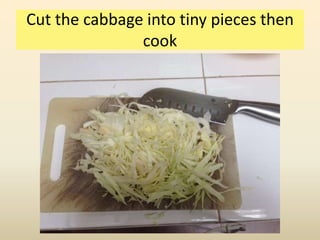 Cut the cabbage into tiny pieces then
cook
 