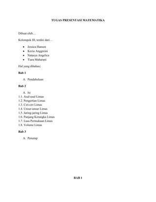 TUGAS PRESENTASI MATEMATIKA
Dibuat oleh…
Kelompok III, terdiri dari…
Jessica Hansen
Kezia Anggreini
Natasya Angelica
Tiara Maharani
Hal yang dibahas:
Bab 1
A. Pendahuluan
Bab 2
A. Isi
1.1. Asal-usul Limas
1.2. Pengertian Limas
1.3. Ciri-ciri Limas
1.4. Unsur-unsur Limas
1.5. Jaring-jaring Limas
1.6. Panjang Kerangka Limas
1.7. Luas Permukaan Limas
1.8. Volume Limas
Bab 3
A. Penutup
BAB 1
 