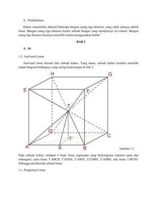 A. Pendahuluan
Dalam matematika dikenal beberapa bangun ruang tiga dimensi, yang salah satunya adalah
limas. Bangun ruang tiga dimensi berarti sebuah bangun yang mempunyai isi/volume. Bangun
ruang tiga dimensi biasanya memiliki satuan menggunakan kubik/3
BAB 2
A. Isi
1.1. Asal-usul Limas
Asal-usul limas berasal dari sebuah kubus. Yang mana, sebuah kubus tersebut memiliki
empat diagonal bidangnya yang saling berpotongan di titik T.
Gambar 1.1
Pada sebuah kubus, terdapat 6 buah limas segiempat yang berkongruen (ukuran sama dan
sebangun), yaitu limas T.ABCD, T.EFGH, T.ABFE, T.CDHG, T.ADHE, dan limas T.BCFG.
Sehingga membentuk sebuah limas.
1.1. Pengertian Limas
 