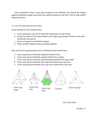 Limas merupakan bangun ruang yang mempunyai alas berbentuk segi banyak dan bidang
tegaknya berbentuk segitiga yang salah satu sudutnya bertemu di satu titik. Titik ini akan disebut
titik puncak limas.
1.2. Ciri-ciri limas dan jenis-jenis limas
Limas memiliki ciri-ciri sebagai berikut.
a. Limas mempunyai satu sisi alas dan tidak mempunyai sisi atas (tutup)
b. Setiap titik sudut sisi alas limas terdapat rusuk tegak yang ujungnya bertemu di satu titik–
membentuk titik puncak.
c. Semua sisi tegak limas berbentuk segitiga.
d. Tidak memiliki diagonal ruang dan bidang diagonal
Jenis-jenis limas tergantung pada alasnya. Beberapa bentuk-bentuk limas.
a. Limas yang alasnya berbentuk lingkaran disebut kerucut.
b. Limas yang alasnya berbentuk segitiga disebut limas segitiga.
c. Limas yang alasnya berbentuk segiempat/persegi disebut limas segi empat.
d. Limas yang alasnya berbentuk limas segi lima disebut limas segi lima.
e. Limas yang alasnya berbentuk limas segi enam disebut limas segi enam
Gambar 1.2
 